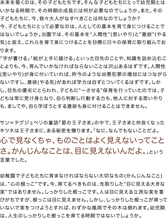 未来を築くのは、その子どもたちです。そんな子どもたちにとって幼児期とはいかなる時期で、その時期の成長には何が必要なのでしょうか。また、その子どもたちに、今、我々大人がなすべきことは何なのでしょうか？今、子どもたちにとって必要なのは、人としての基本を育て身につけることではないでしょうか。当園では、その基本を“人間性”(思いやり)と”意欲”(やる気)と捉え、これらを育て身につけることを目標に日々の保育に取り組んでおります。｢字が書ける｣｢絵が上手に描ける｣といった目先のことや、知識を詰め込むことよりも、今、育んでいかなければならないことは沢山あるはずです。人間性(思いやり)が身に付いていれば、昨今のような凶悪犯罪の増加にはつながらないですし、意欲(やる気)があれば学力は自ずとついてくるはずです。しかし、目先の優劣にとらわれ、子どもに”〜させる”保育を行っていたのでは、子どもは常に受け身となり、自ら判断し行動する力も、他人に対する思いやりも、ましてや、自ら学ぼうとする意欲も身に付けることはできません。サン＝テグジュペリの童話『星の王子さま』の中で、王子さまと仲良くなったキツネは王子さまに、ある秘密を贈ります。「なに、なんでもないことだよ。心で見なくちゃ、ものごとはよく見えないってことさ。かんじんなことは、目に見えないんだよ。」という言葉でした。幼稚園で子どもたちに育まなければならない大切なもの(かんじんなこと)は、”心の根っこ”です。今、育てるべきものは、先取りした”目に見える大きな実”ではありません。しっかりした根っこです。人は目に見える立派な実を喜びがちですが、根っこは目に見えません。しかし、しっかりした根っこが育っていないで実をつけようとすれば、わずかな風雨でその木は倒れます。幼児期は、人生のしっかりした根っこを育てる時期ではないでしょうか。